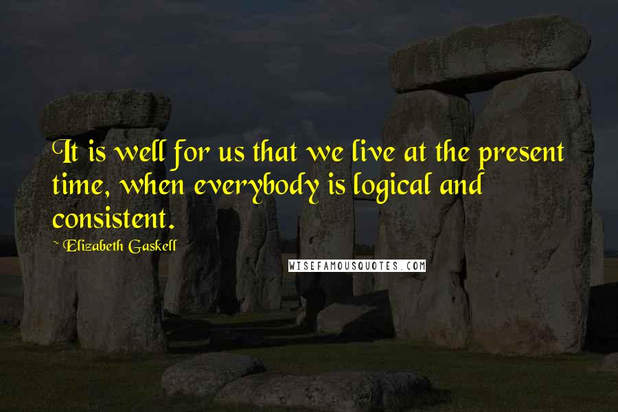 Elizabeth Gaskell Quotes: It is well for us that we live at the present time, when everybody is logical and consistent.