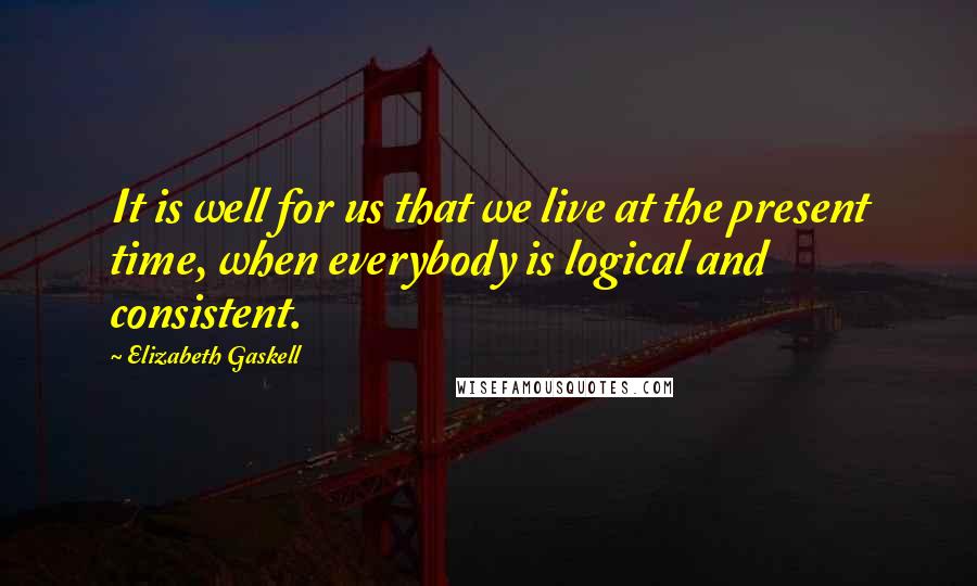 Elizabeth Gaskell Quotes: It is well for us that we live at the present time, when everybody is logical and consistent.