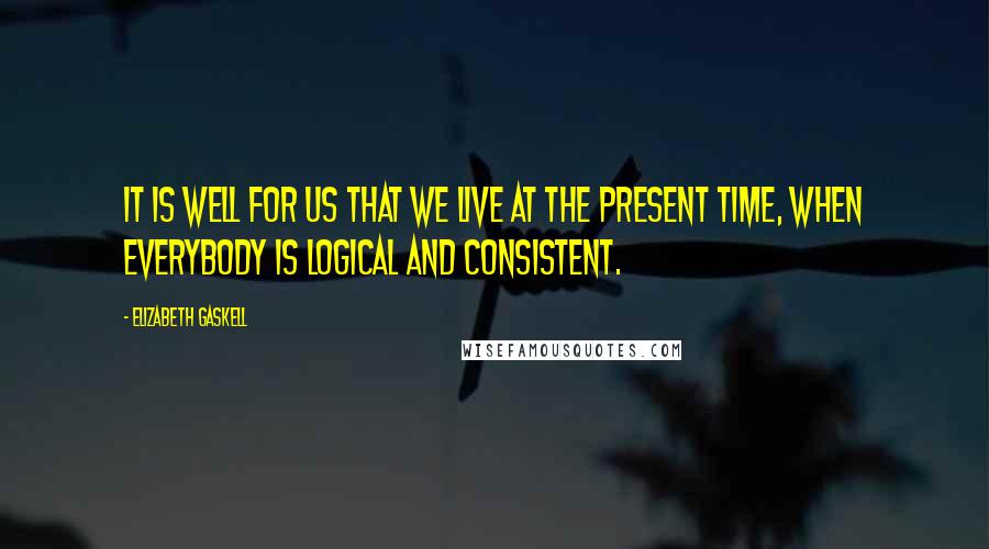 Elizabeth Gaskell Quotes: It is well for us that we live at the present time, when everybody is logical and consistent.