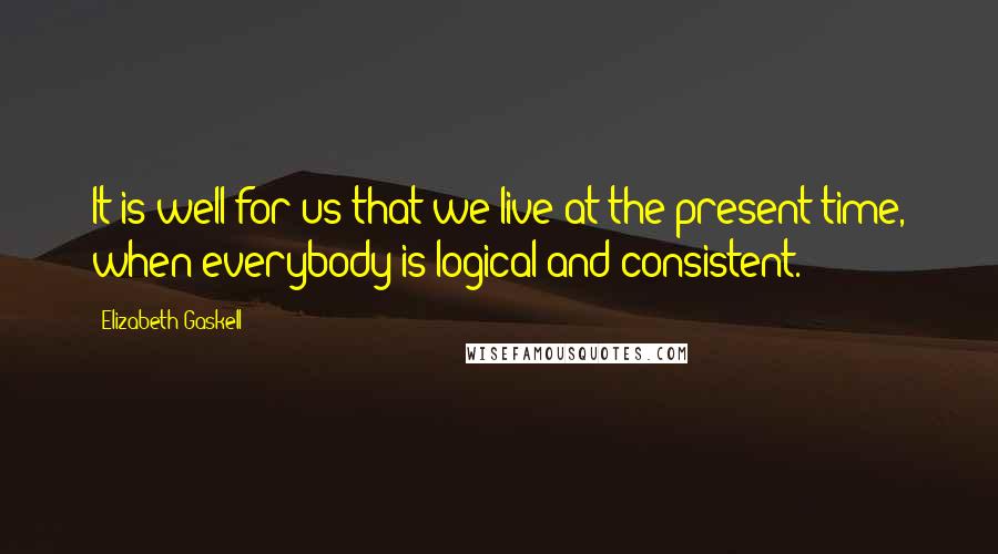 Elizabeth Gaskell Quotes: It is well for us that we live at the present time, when everybody is logical and consistent.