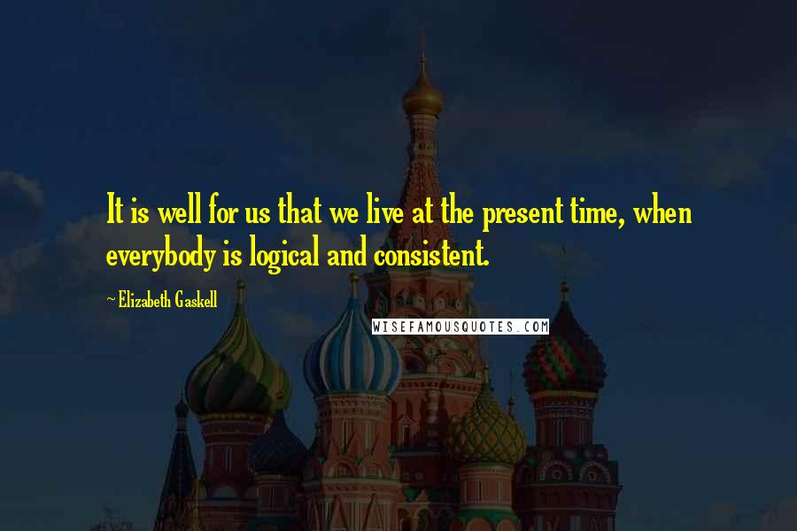Elizabeth Gaskell Quotes: It is well for us that we live at the present time, when everybody is logical and consistent.