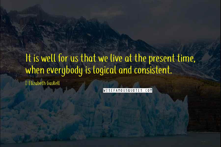 Elizabeth Gaskell Quotes: It is well for us that we live at the present time, when everybody is logical and consistent.