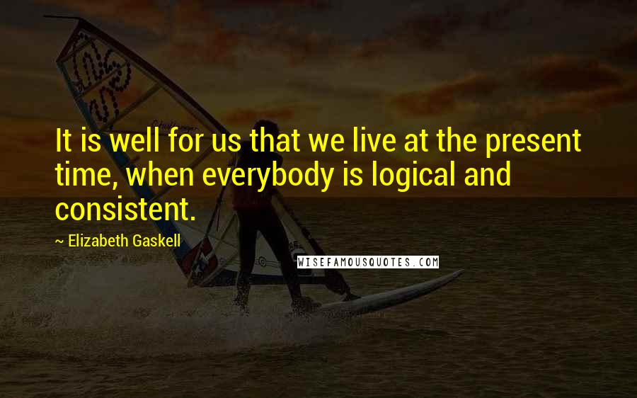 Elizabeth Gaskell Quotes: It is well for us that we live at the present time, when everybody is logical and consistent.