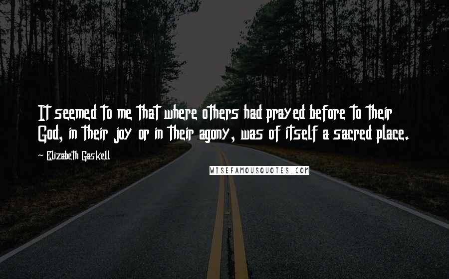 Elizabeth Gaskell Quotes: It seemed to me that where others had prayed before to their God, in their joy or in their agony, was of itself a sacred place.