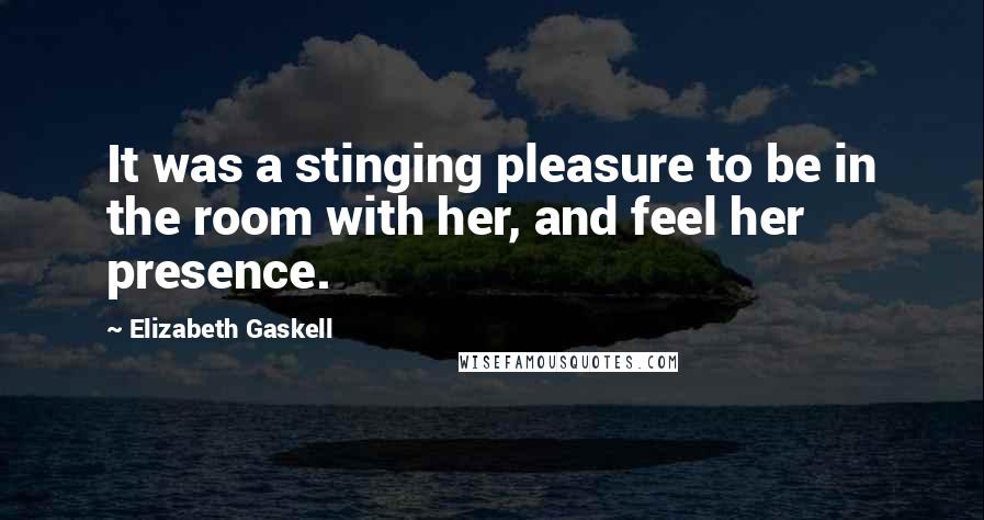 Elizabeth Gaskell Quotes: It was a stinging pleasure to be in the room with her, and feel her presence.