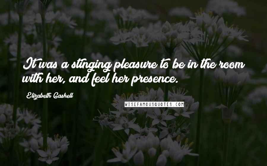 Elizabeth Gaskell Quotes: It was a stinging pleasure to be in the room with her, and feel her presence.