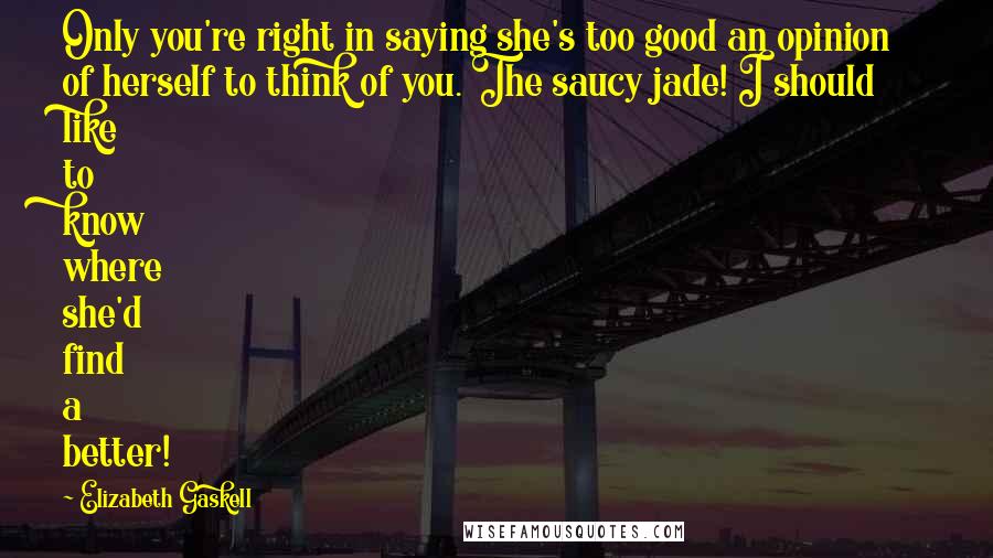 Elizabeth Gaskell Quotes: Only you're right in saying she's too good an opinion of herself to think of you. The saucy jade! I should like to know where she'd find a better!