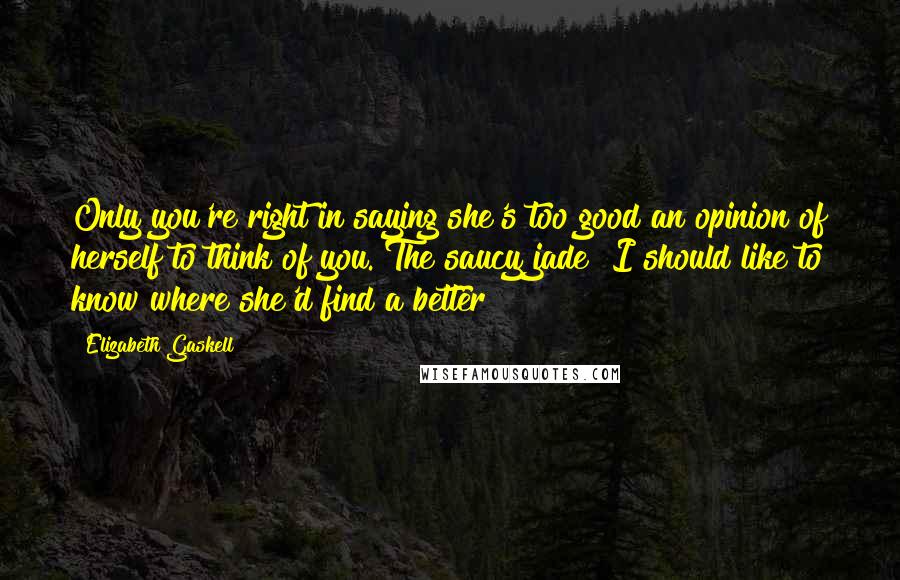 Elizabeth Gaskell Quotes: Only you're right in saying she's too good an opinion of herself to think of you. The saucy jade! I should like to know where she'd find a better!