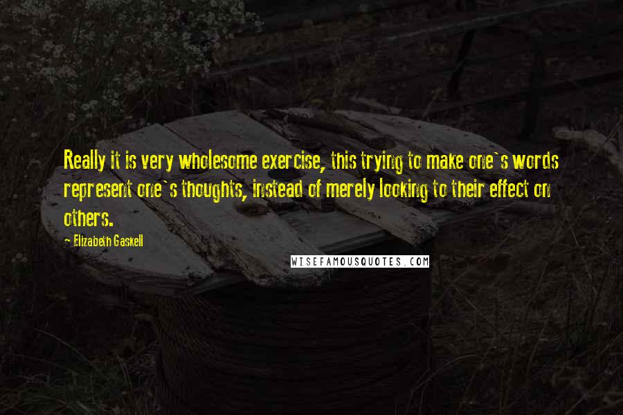 Elizabeth Gaskell Quotes: Really it is very wholesome exercise, this trying to make one's words represent one's thoughts, instead of merely looking to their effect on others.