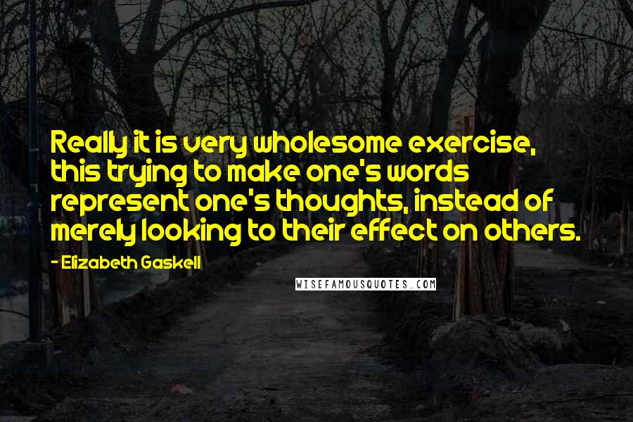 Elizabeth Gaskell Quotes: Really it is very wholesome exercise, this trying to make one's words represent one's thoughts, instead of merely looking to their effect on others.