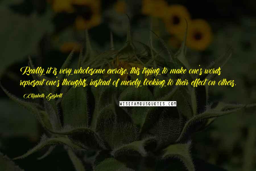 Elizabeth Gaskell Quotes: Really it is very wholesome exercise, this trying to make one's words represent one's thoughts, instead of merely looking to their effect on others.