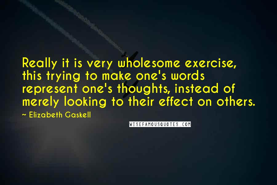Elizabeth Gaskell Quotes: Really it is very wholesome exercise, this trying to make one's words represent one's thoughts, instead of merely looking to their effect on others.