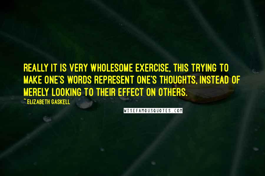 Elizabeth Gaskell Quotes: Really it is very wholesome exercise, this trying to make one's words represent one's thoughts, instead of merely looking to their effect on others.