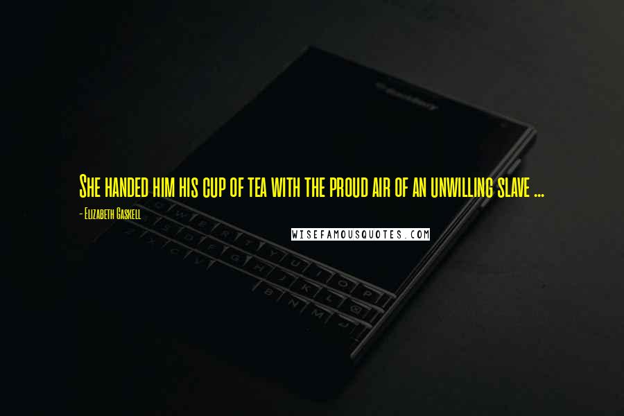 Elizabeth Gaskell Quotes: She handed him his cup of tea with the proud air of an unwilling slave ...