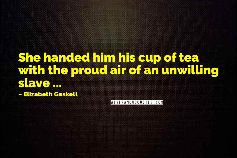 Elizabeth Gaskell Quotes: She handed him his cup of tea with the proud air of an unwilling slave ...