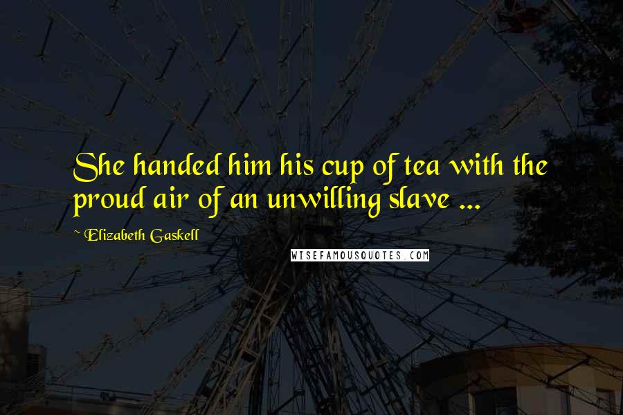 Elizabeth Gaskell Quotes: She handed him his cup of tea with the proud air of an unwilling slave ...