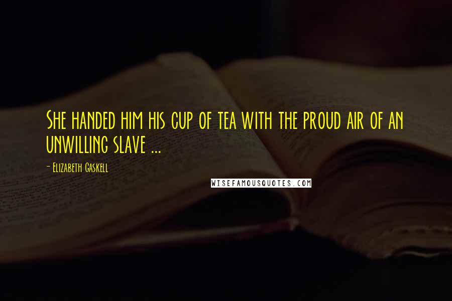 Elizabeth Gaskell Quotes: She handed him his cup of tea with the proud air of an unwilling slave ...