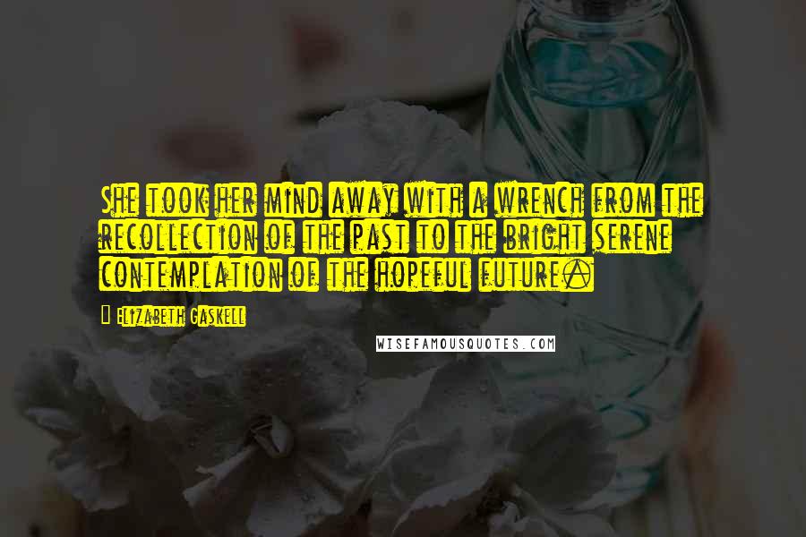 Elizabeth Gaskell Quotes: She took her mind away with a wrench from the recollection of the past to the bright serene contemplation of the hopeful future.