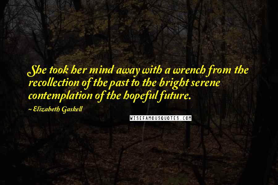 Elizabeth Gaskell Quotes: She took her mind away with a wrench from the recollection of the past to the bright serene contemplation of the hopeful future.