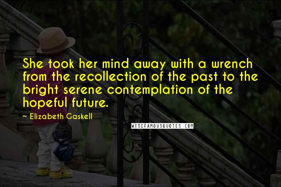 Elizabeth Gaskell Quotes: She took her mind away with a wrench from the recollection of the past to the bright serene contemplation of the hopeful future.