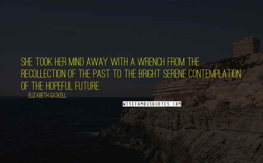 Elizabeth Gaskell Quotes: She took her mind away with a wrench from the recollection of the past to the bright serene contemplation of the hopeful future.