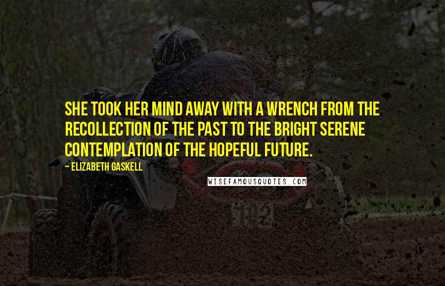 Elizabeth Gaskell Quotes: She took her mind away with a wrench from the recollection of the past to the bright serene contemplation of the hopeful future.