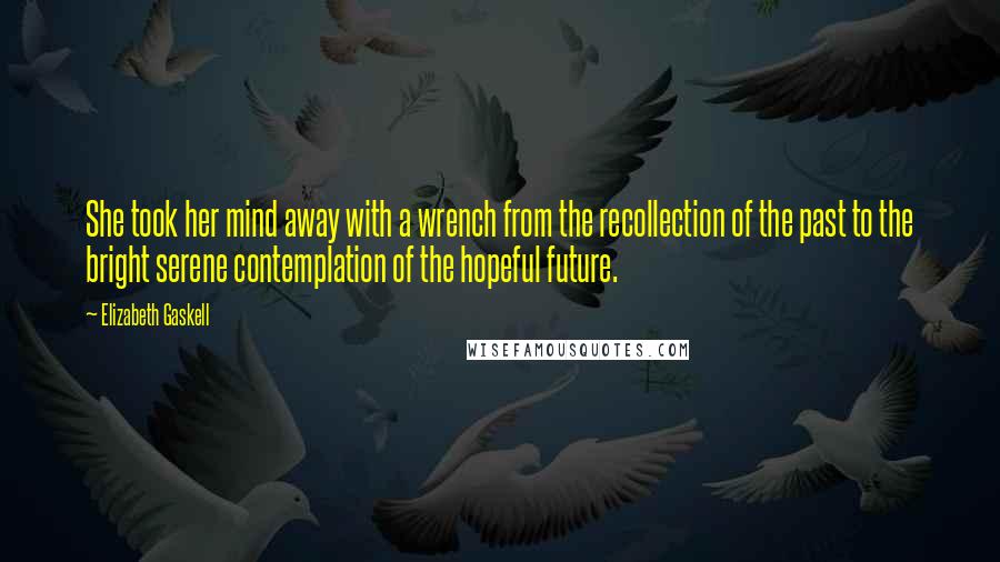 Elizabeth Gaskell Quotes: She took her mind away with a wrench from the recollection of the past to the bright serene contemplation of the hopeful future.