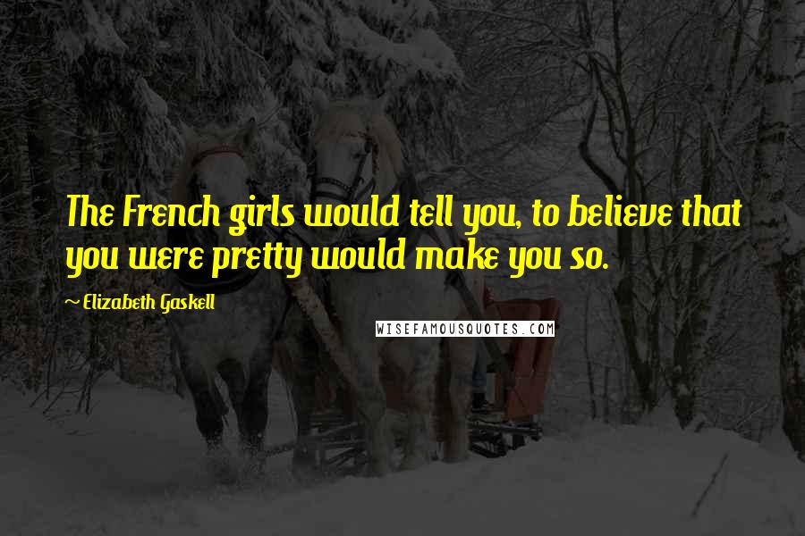 Elizabeth Gaskell Quotes: The French girls would tell you, to believe that you were pretty would make you so.