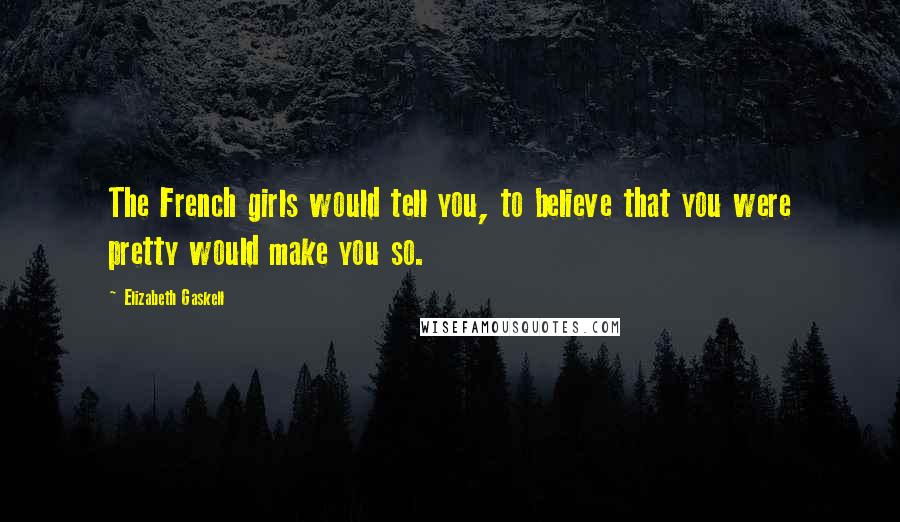 Elizabeth Gaskell Quotes: The French girls would tell you, to believe that you were pretty would make you so.