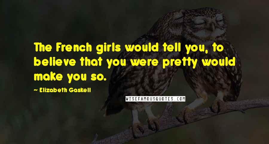 Elizabeth Gaskell Quotes: The French girls would tell you, to believe that you were pretty would make you so.