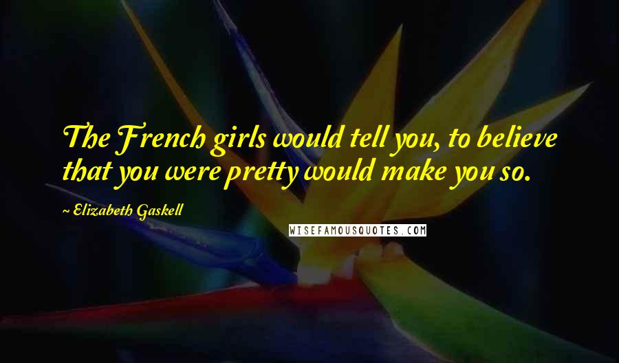 Elizabeth Gaskell Quotes: The French girls would tell you, to believe that you were pretty would make you so.