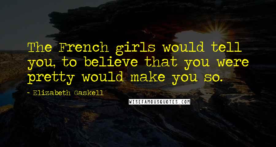 Elizabeth Gaskell Quotes: The French girls would tell you, to believe that you were pretty would make you so.