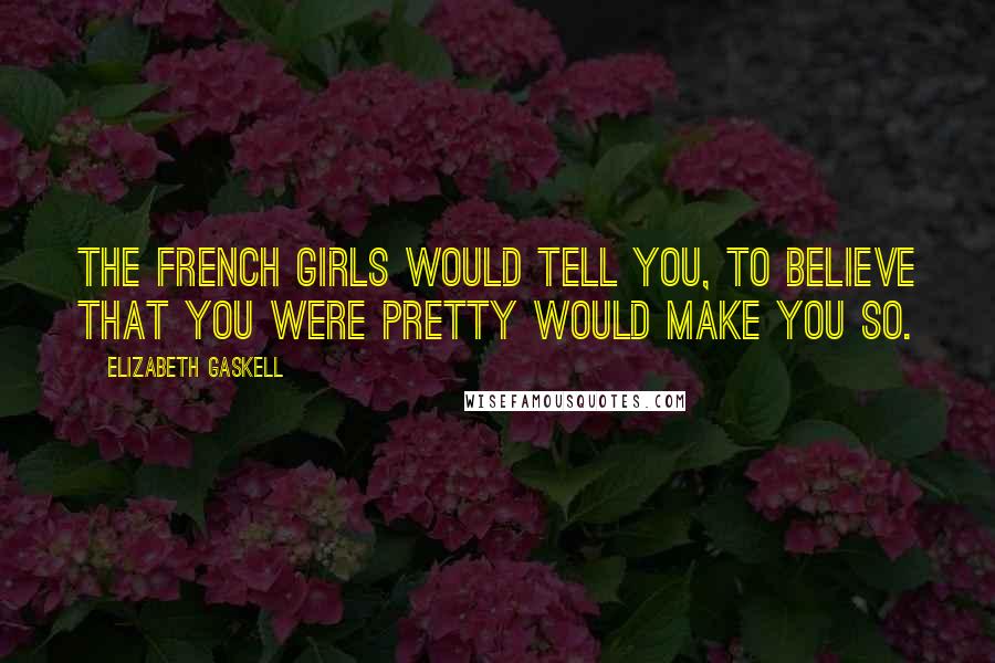 Elizabeth Gaskell Quotes: The French girls would tell you, to believe that you were pretty would make you so.