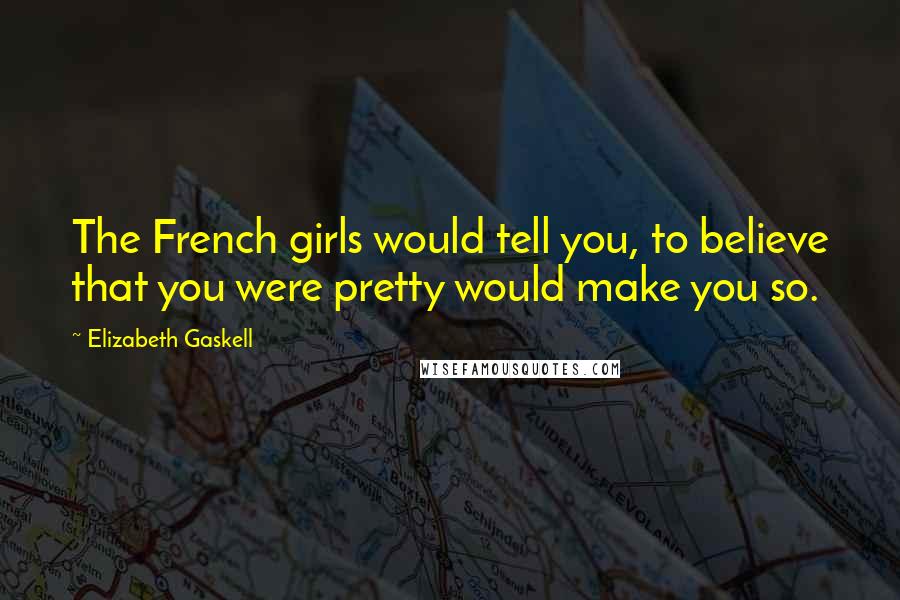 Elizabeth Gaskell Quotes: The French girls would tell you, to believe that you were pretty would make you so.