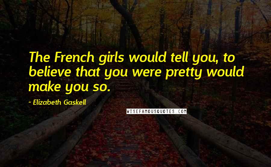 Elizabeth Gaskell Quotes: The French girls would tell you, to believe that you were pretty would make you so.