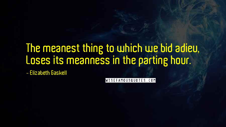 Elizabeth Gaskell Quotes: The meanest thing to which we bid adieu, Loses its meanness in the parting hour.