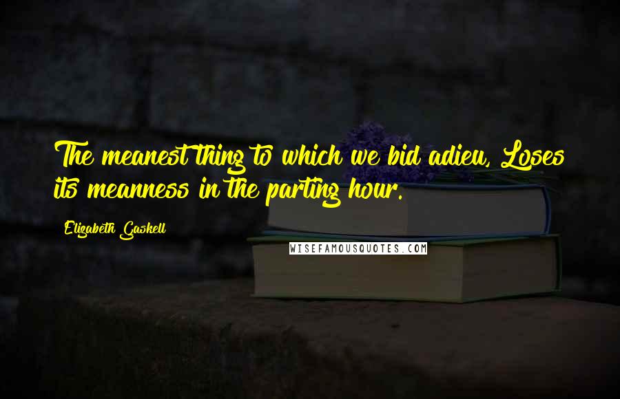 Elizabeth Gaskell Quotes: The meanest thing to which we bid adieu, Loses its meanness in the parting hour.