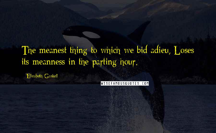 Elizabeth Gaskell Quotes: The meanest thing to which we bid adieu, Loses its meanness in the parting hour.