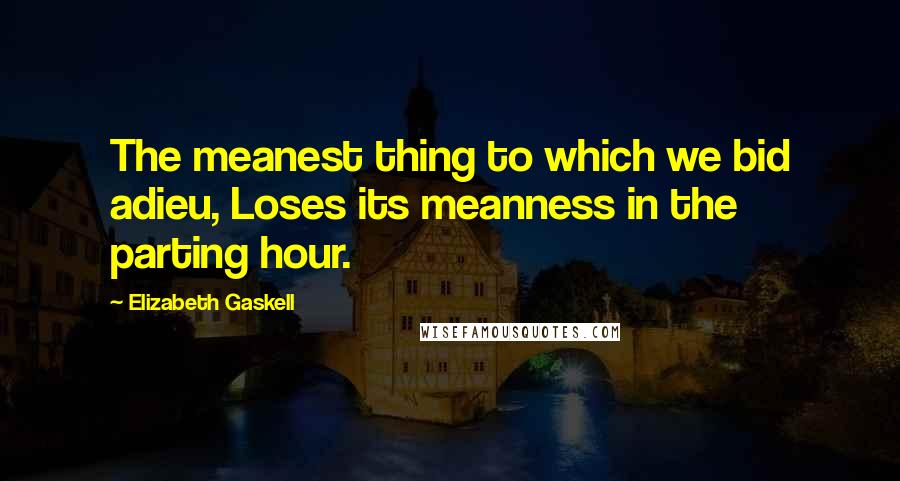 Elizabeth Gaskell Quotes: The meanest thing to which we bid adieu, Loses its meanness in the parting hour.