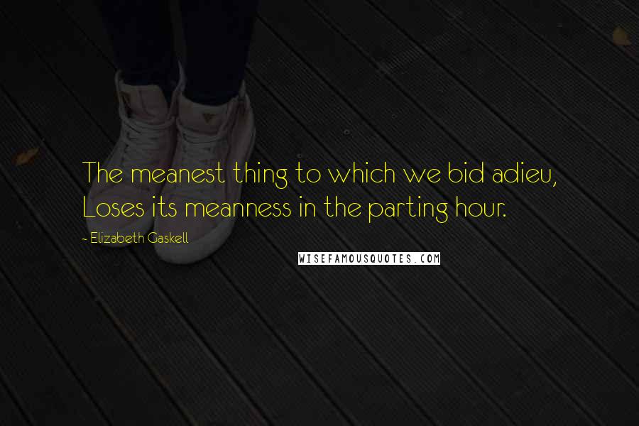 Elizabeth Gaskell Quotes: The meanest thing to which we bid adieu, Loses its meanness in the parting hour.