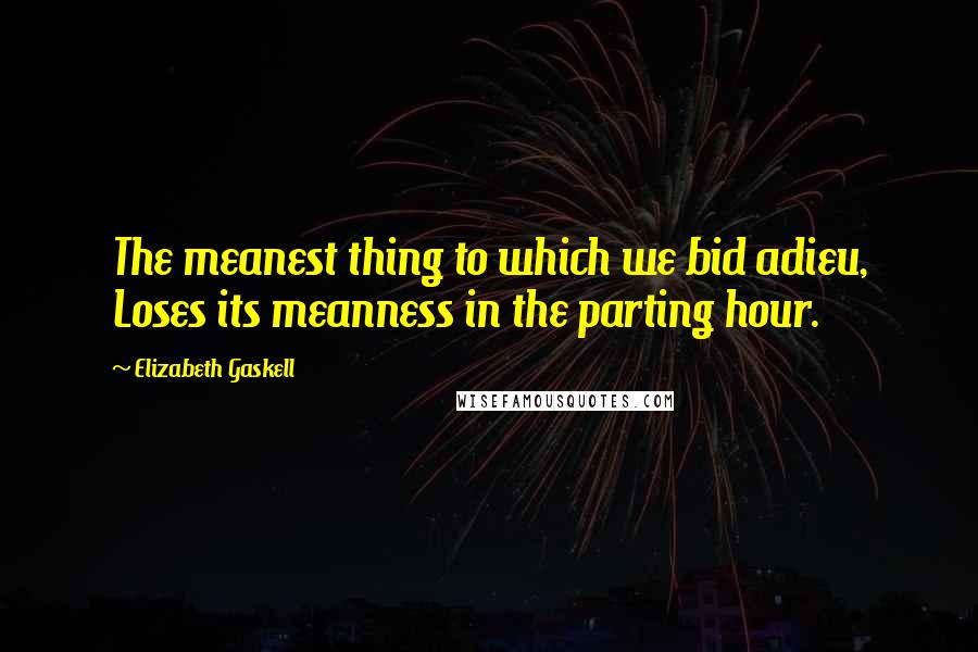 Elizabeth Gaskell Quotes: The meanest thing to which we bid adieu, Loses its meanness in the parting hour.