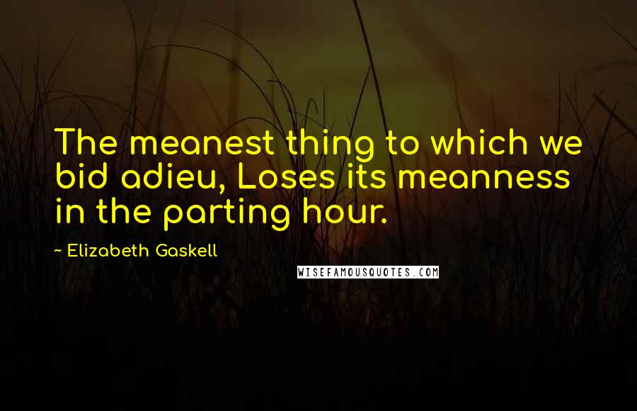 Elizabeth Gaskell Quotes: The meanest thing to which we bid adieu, Loses its meanness in the parting hour.