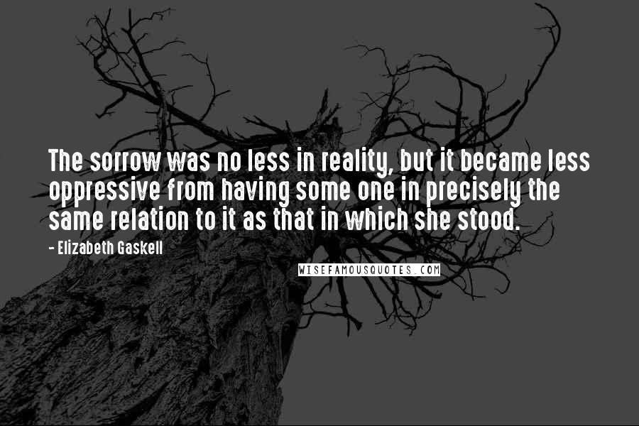 Elizabeth Gaskell Quotes: The sorrow was no less in reality, but it became less oppressive from having some one in precisely the same relation to it as that in which she stood.