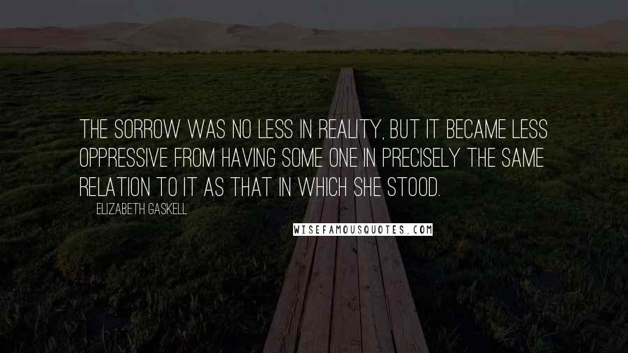 Elizabeth Gaskell Quotes: The sorrow was no less in reality, but it became less oppressive from having some one in precisely the same relation to it as that in which she stood.