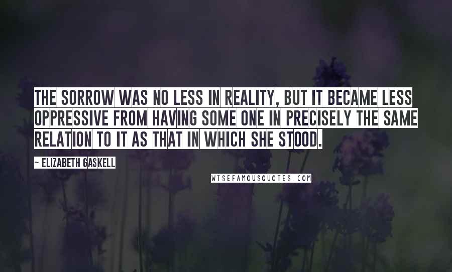 Elizabeth Gaskell Quotes: The sorrow was no less in reality, but it became less oppressive from having some one in precisely the same relation to it as that in which she stood.