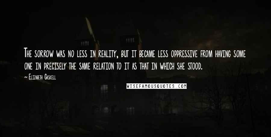 Elizabeth Gaskell Quotes: The sorrow was no less in reality, but it became less oppressive from having some one in precisely the same relation to it as that in which she stood.