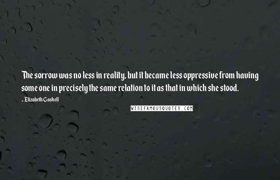 Elizabeth Gaskell Quotes: The sorrow was no less in reality, but it became less oppressive from having some one in precisely the same relation to it as that in which she stood.