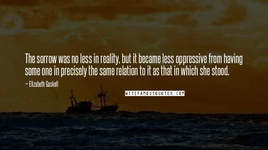 Elizabeth Gaskell Quotes: The sorrow was no less in reality, but it became less oppressive from having some one in precisely the same relation to it as that in which she stood.