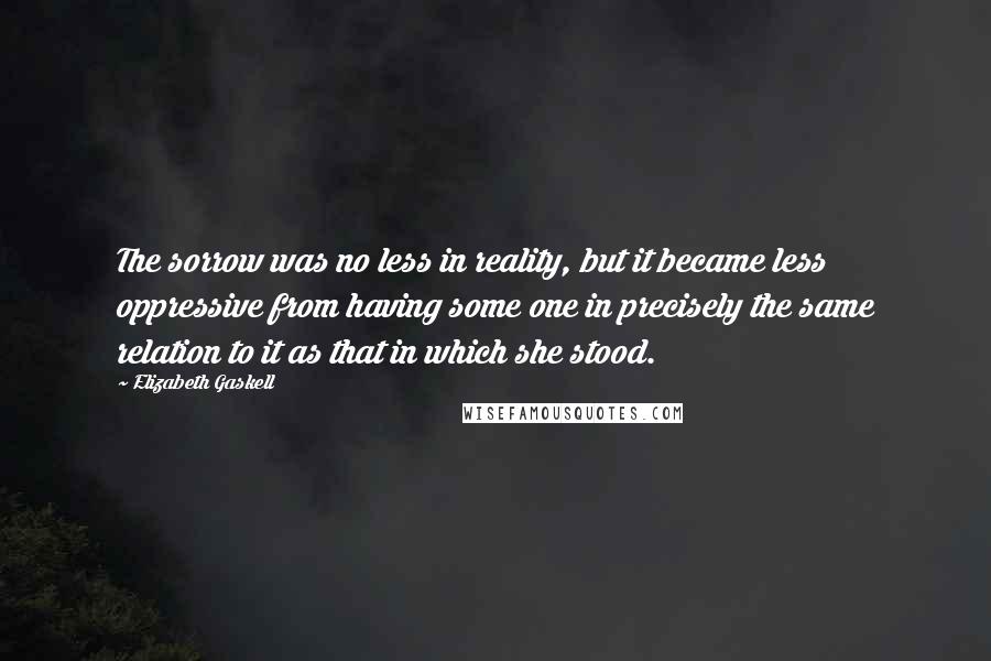 Elizabeth Gaskell Quotes: The sorrow was no less in reality, but it became less oppressive from having some one in precisely the same relation to it as that in which she stood.