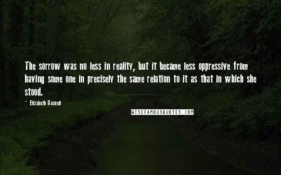 Elizabeth Gaskell Quotes: The sorrow was no less in reality, but it became less oppressive from having some one in precisely the same relation to it as that in which she stood.